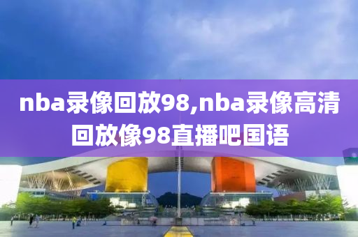 nba录像回放98,nba录像高清回放像98直播吧国语